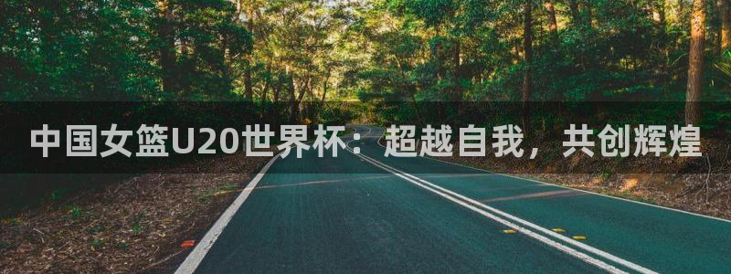 世界直播:中国女篮U20世界杯:超越自我,共创辉煌